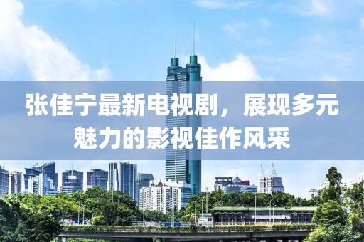 张佳宁最新电视剧，展现多元魅力的影视佳作风采