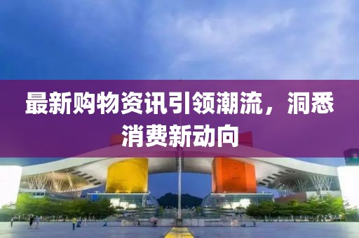 最新购物资讯引领潮流，洞悉消费新动向
