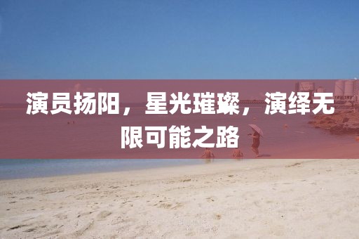 演员扬阳，星光璀璨，演绎无限可能之路