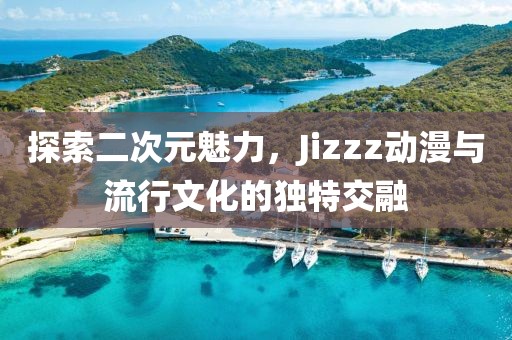 探索二次元魅力，Jizzz动漫与流行文化的独特交融