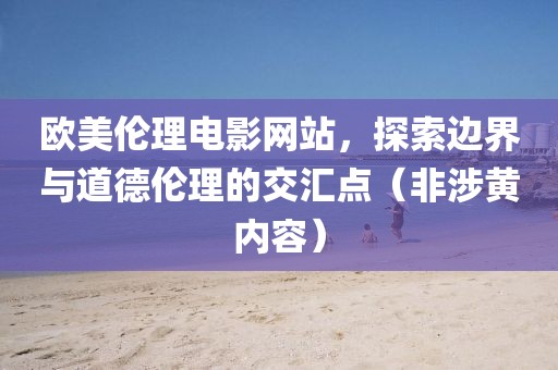 欧美伦理电影网站，探索边界与道德伦理的交汇点（非涉黄内容）