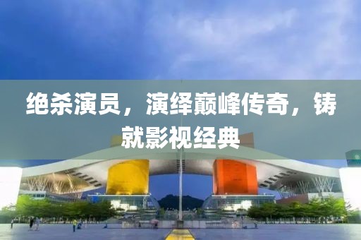 绝杀演员，演绎巅峰传奇，铸就影视经典