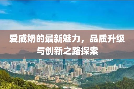 爱威奶的最新魅力，品质升级与创新之路探索