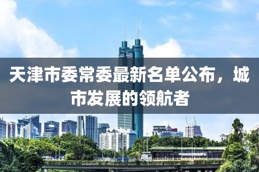 天津市委常委最新名单公布，城市发展的领航者