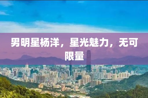 男明星杨洋，星光魅力，无可限量