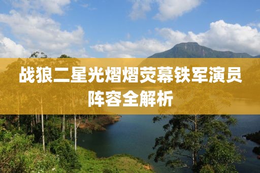 战狼二星光熠熠荧幕铁军演员阵容全解析