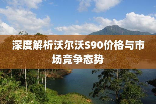 深度解析沃尔沃S90价格与市场竞争态势