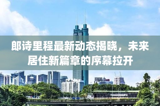 郎诗里程最新动态揭晓，未来居住新篇章的序幕拉开