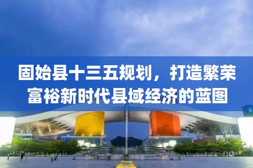 固始县十三五规划，打造繁荣富裕新时代县域经济的蓝图