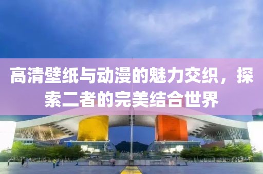 高清壁纸与动漫的魅力交织，探索二者的完美结合世界