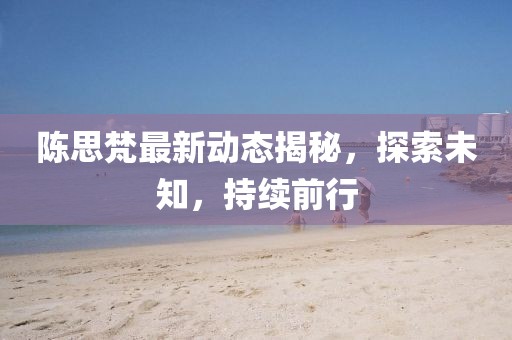 陈思梵最新动态揭秘，探索未知，持续前行