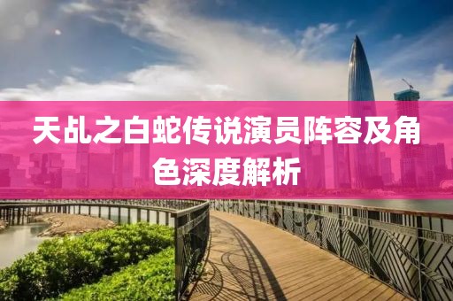 天乩之白蛇传说演员阵容及角色深度解析