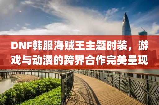 DNF韩服海贼王主题时装，游戏与动漫的跨界合作完美呈现