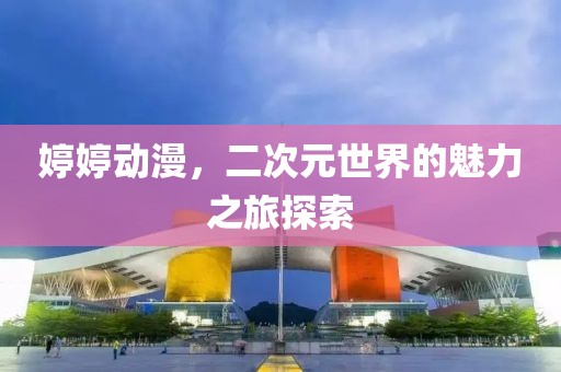 婷婷动漫，二次元世界的魅力之旅探索