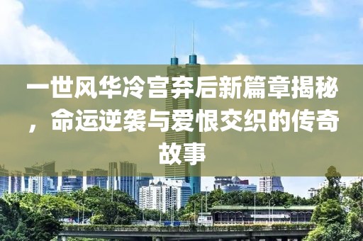 一世风华冷宫弃后新篇章揭秘，命运逆袭与爱恨交织的传奇故事