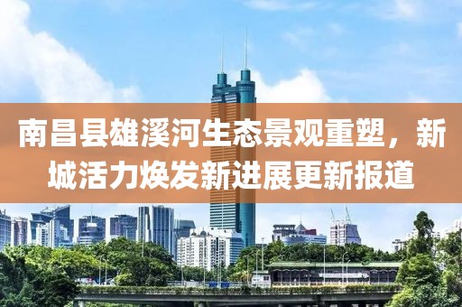 南昌县雄溪河生态景观重塑，新城活力焕发新进展更新报道