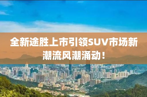 全新途胜上市引领SUV市场新潮流风潮涌动！