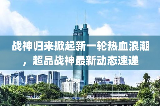 战神归来掀起新一轮热血浪潮，超品战神最新动态速递
