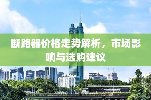 断路器价格走势解析，市场影响与选购建议