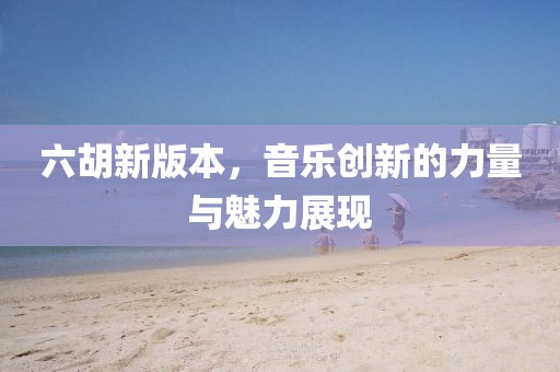 六胡新版本，音乐创新的力量与魅力展现