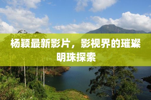 杨颖最新影片，影视界的璀璨明珠探索