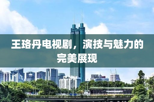 王珞丹电视剧，演技与魅力的完美展现