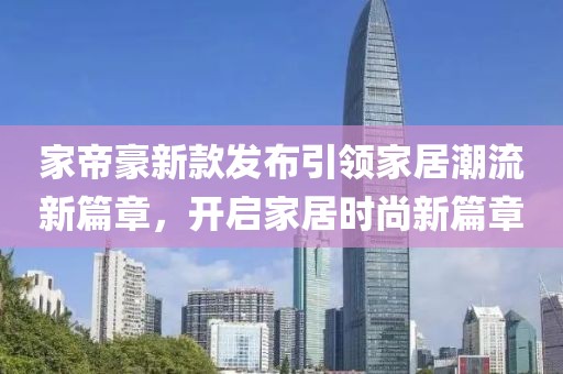 家帝豪新款发布引领家居潮流新篇章，开启家居时尚新篇章