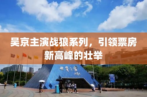 吴京主演战狼系列，引领票房新高峰的壮举
