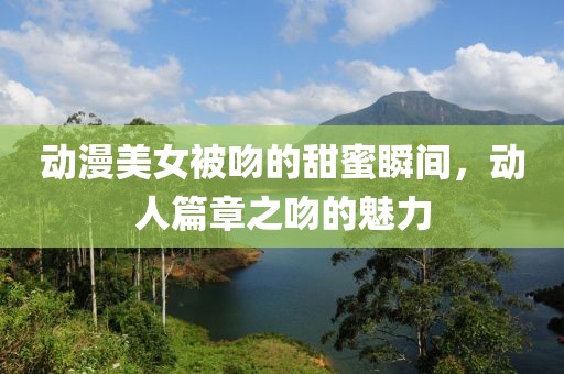动漫美女被吻的甜蜜瞬间，动人篇章之吻的魅力