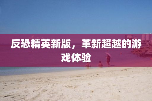 反恐精英新版，革新超越的游戏体验