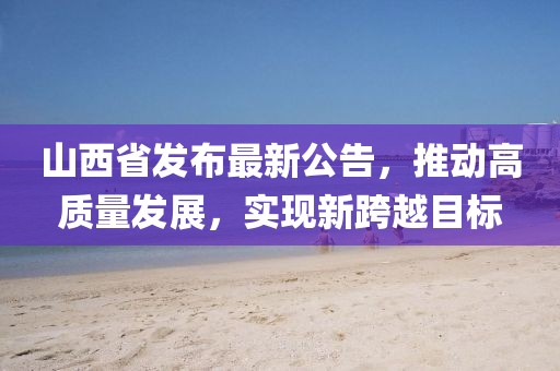 山西省发布最新公告，推动高质量发展，实现新跨越目标