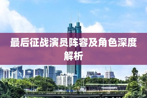 最后征战演员阵容及角色深度解析