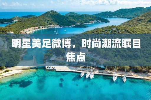 明星美足微博，时尚潮流瞩目焦点