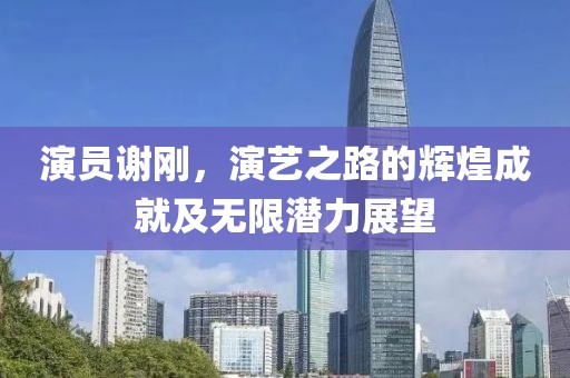 演员谢刚，演艺之路的辉煌成就及无限潜力展望