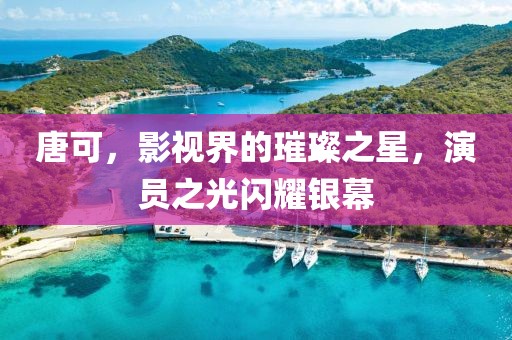 唐可，影视界的璀璨之星，演员之光闪耀银幕