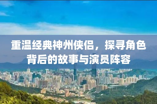 重温经典神州侠侣，探寻角色背后的故事与演员阵容