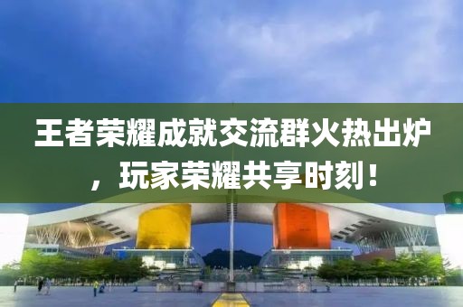 王者荣耀成就交流群火热出炉，玩家荣耀共享时刻！