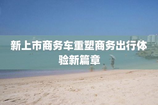新上市商务车重塑商务出行体验新篇章