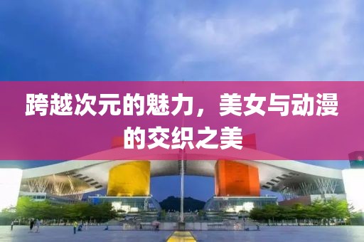跨越次元的魅力，美女与动漫的交织之美