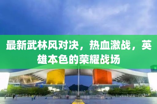 最新武林风对决，热血激战，英雄本色的荣耀战场