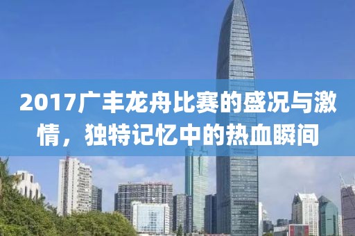 2017广丰龙舟比赛的盛况与激情，独特记忆中的热血瞬间
