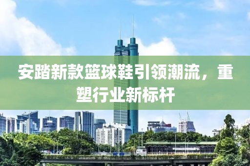 安踏新款篮球鞋引领潮流，重塑行业新标杆