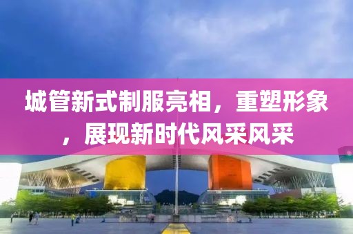 城管新式制服亮相，重塑形象，展现新时代风采风采