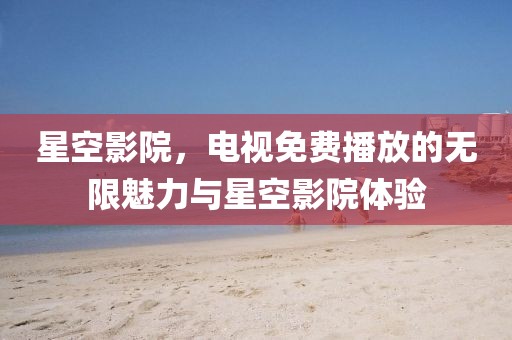 星空影院，电视免费播放的无限魅力与星空影院体验