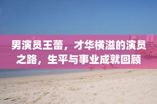 男演员王蕾，才华横溢的演员之路，生平与事业成就回顾