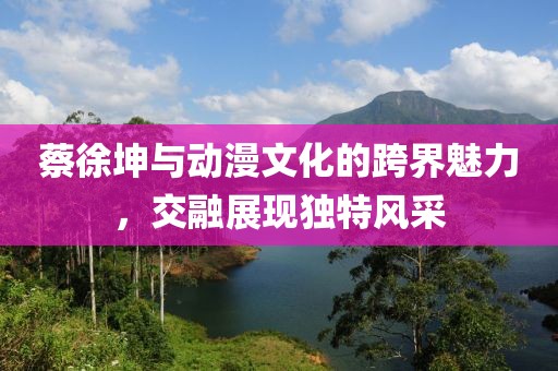 蔡徐坤与动漫文化的跨界魅力，交融展现独特风采