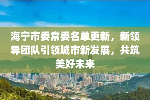 海宁市委常委名单更新，新领导团队引领城市新发展，共筑美好未来