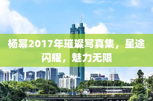杨幂2017年璀璨写真集，星途闪耀，魅力无限