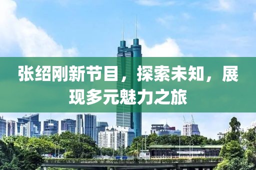 张绍刚新节目，探索未知，展现多元魅力之旅