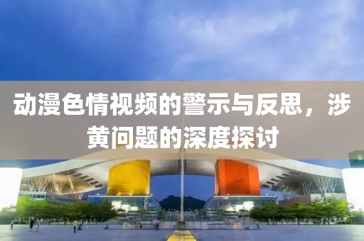 动漫色情视频的警示与反思，涉黄问题的深度探讨